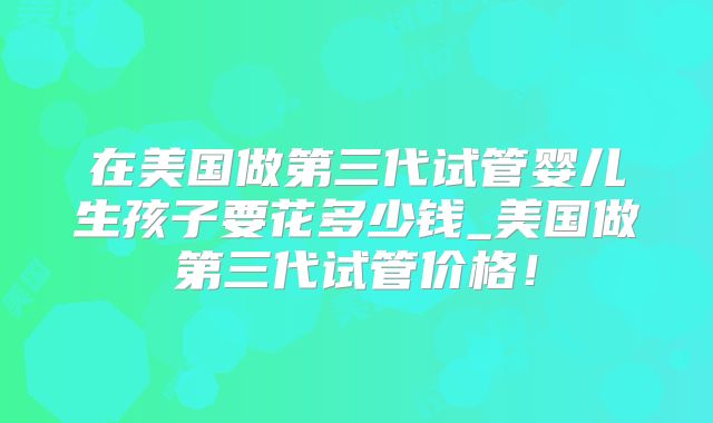 在美国做第三代试管婴儿生孩子要花多少钱_美国做第三代试管价格！