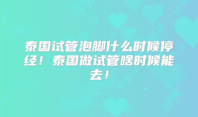 泰国试管泡脚什么时候停经！泰国做试管啥时候能去！