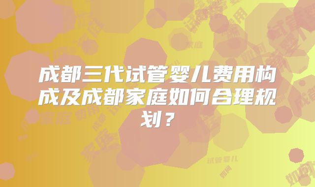 成都三代试管婴儿费用构成及成都家庭如何合理规划？