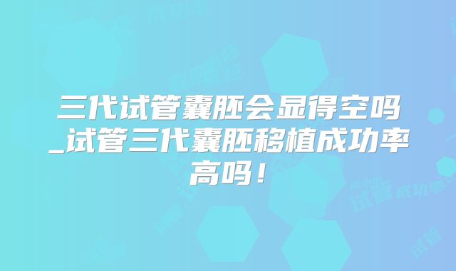 三代试管囊胚会显得空吗_试管三代囊胚移植成功率高吗！