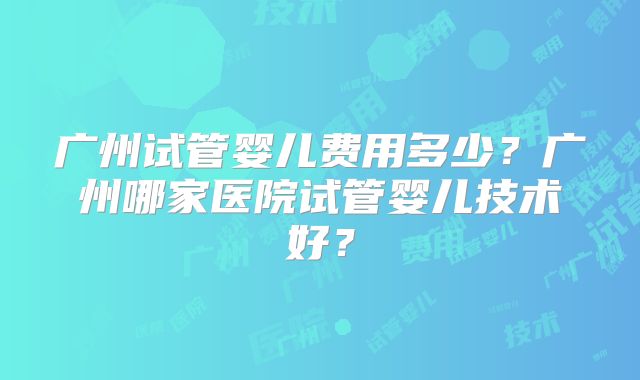广州试管婴儿费用多少？广州哪家医院试管婴儿技术好？