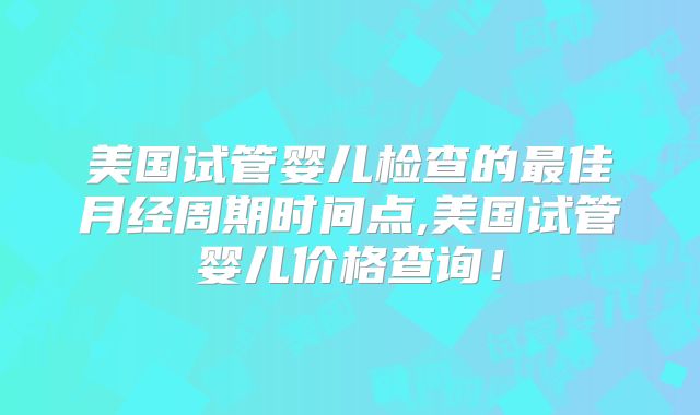 美国试管婴儿检查的最佳月经周期时间点,美国试管婴儿价格查询!
