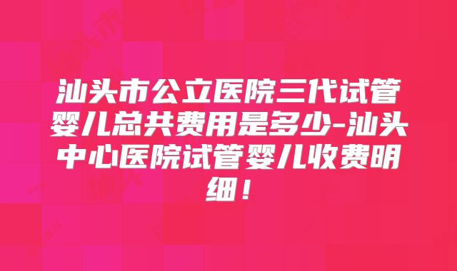 汕头市公立医院三代试管婴儿总共费用是多少-汕头中心医院试管婴儿收费明细！