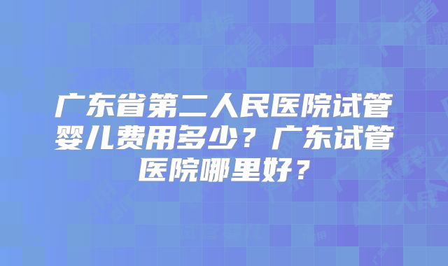 广东省第二人民医院试管婴儿费用多少？广东试管医院哪里好？