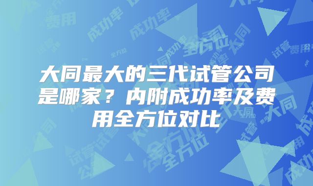 大同最大的三代试管公司是哪家？内附成功率及费用全方位对比