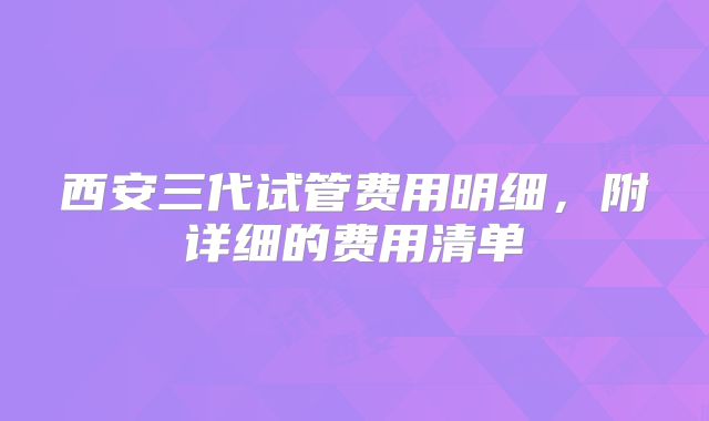 西安三代试管费用明细，附详细的费用清单