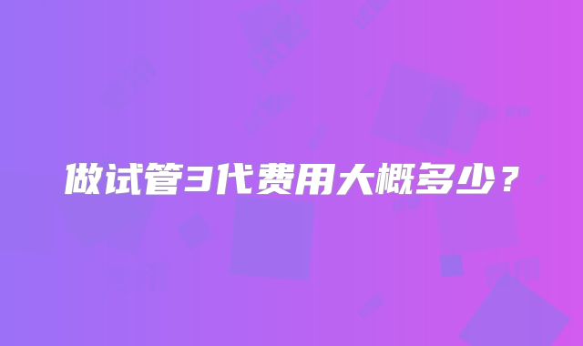 做试管3代费用大概多少?