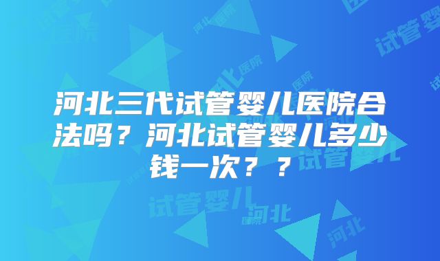河北三代试管婴儿医院合法吗？河北试管婴儿多少钱一次？？