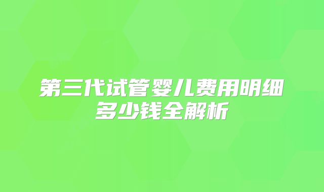 第三代试管婴儿费用明细多少钱全解析