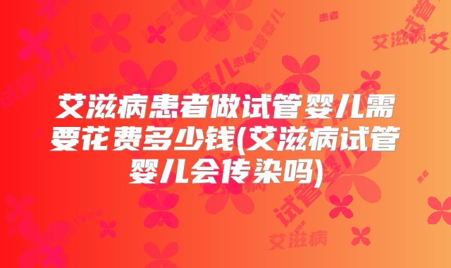 艾滋病患者做试管婴儿需要花费多少钱(艾滋病试管婴儿会传染吗)