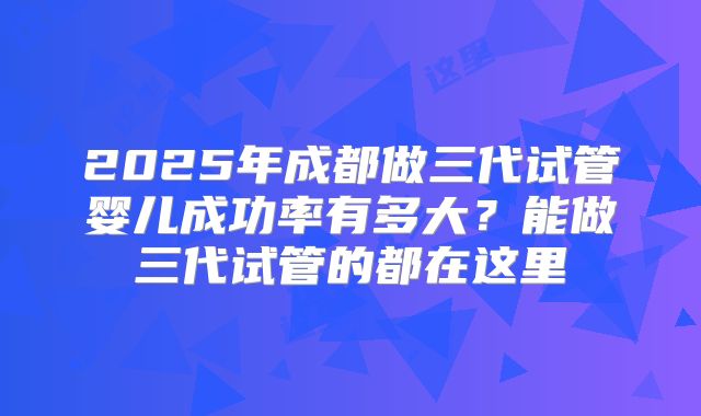2025年成都做三代试管婴儿成功率有多大？能做三代试管的都在这里