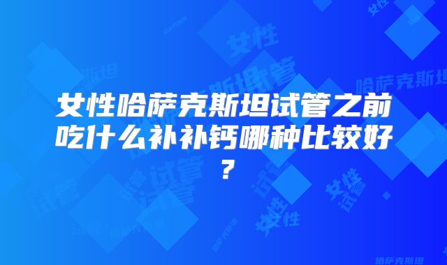 女性哈萨克斯坦试管之前吃什么补补钙哪种比较好？