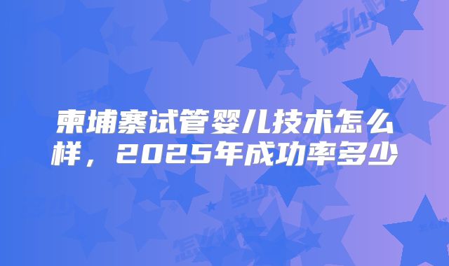 柬埔寨试管婴儿技术怎么样，2025年成功率多少