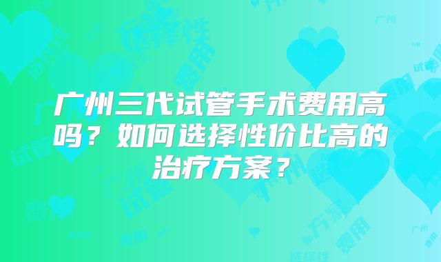 广州三代试管手术费用高吗？如何选择性价比高的治疗方案？