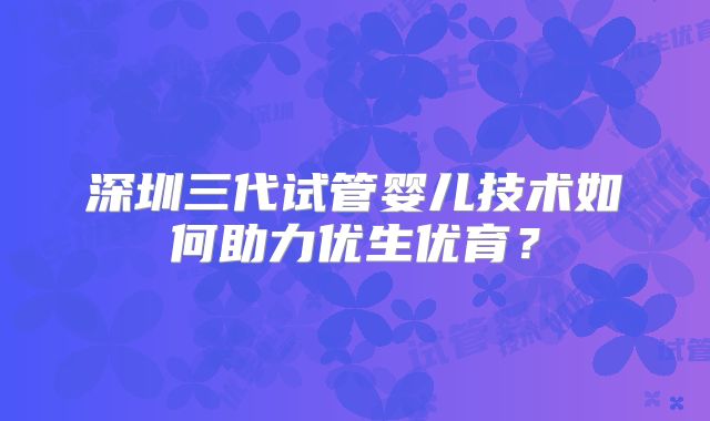 深圳三代试管婴儿技术如何助力优生优育？