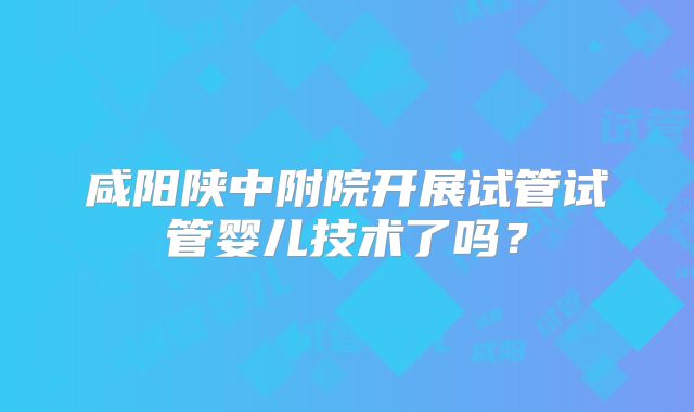 咸阳陕中附院开展试管试管婴儿技术了吗？