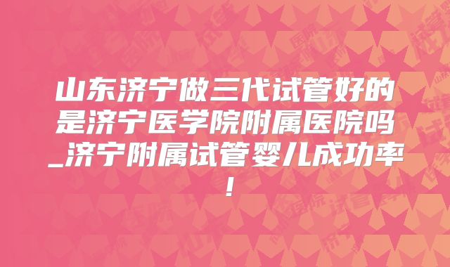 山东济宁做三代试管好的是济宁医学院附属医院吗_济宁附属试管婴儿成功率！