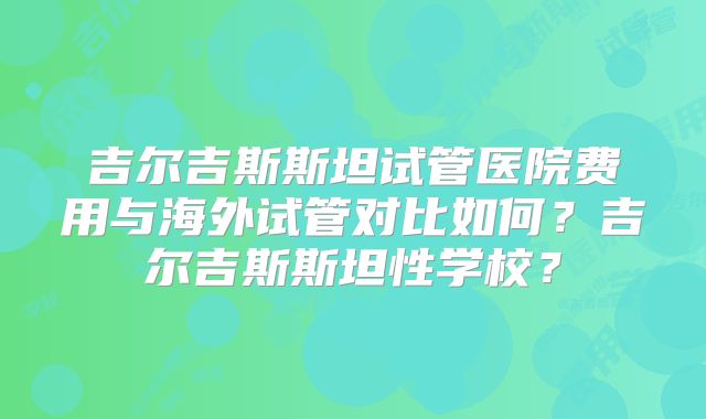 吉尔吉斯斯坦试管医院费用与海外试管对比如何？吉尔吉斯斯坦性学校？