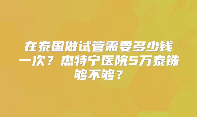 在泰国做试管需要多少钱一次？杰特宁医院5万泰铢够不够？