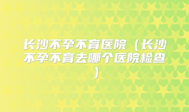 长沙不孕不育医院(长沙不孕不育去哪个医院检查)