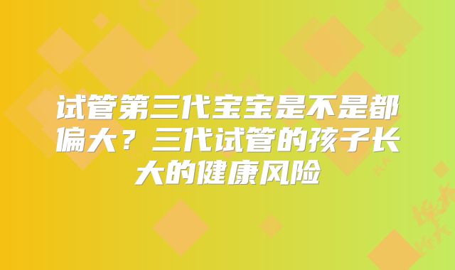 试管第三代宝宝是不是都偏大？三代试管的孩子长大的健康风险