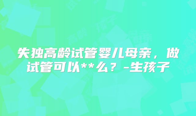 失独高龄试管婴儿母亲,做试管可以**么?-生孩子