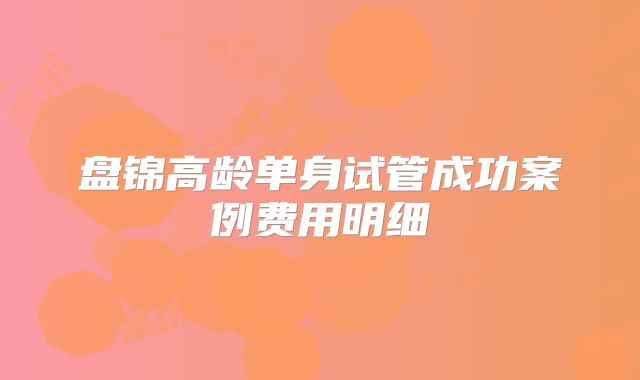 盘锦高龄单身试管成功案例费用明细