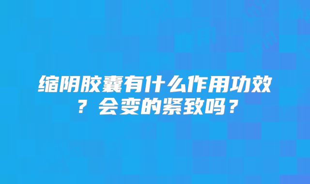 缩阴胶囊有什么作用功效？会变的紧致吗？