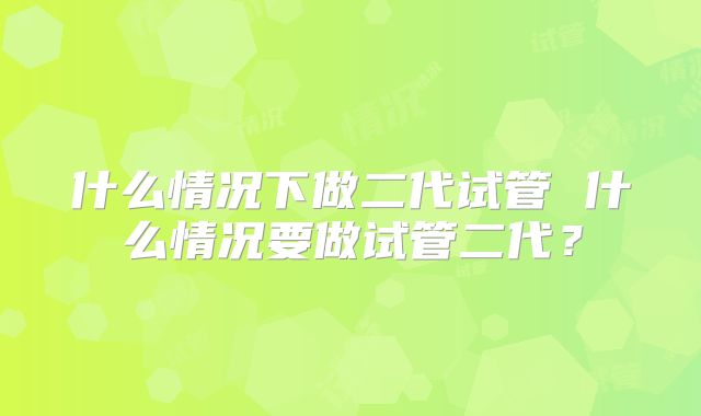 什么情况下做二代试管 什么情况要做试管二代？