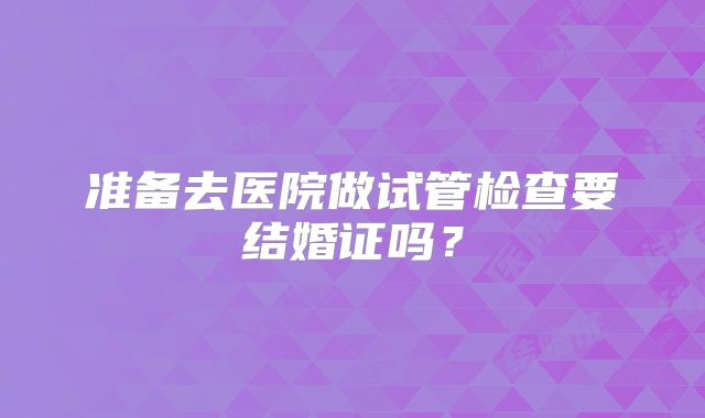 准备去医院做试管检查要结婚证吗？