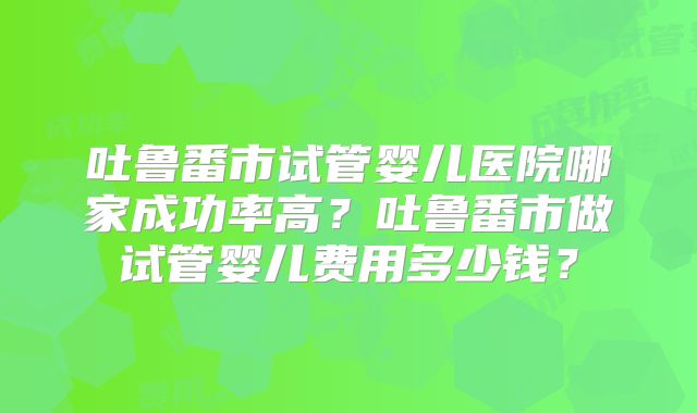 吐鲁番市试管婴儿医院哪家成功率高？吐鲁番市做试管婴儿费用多少钱？