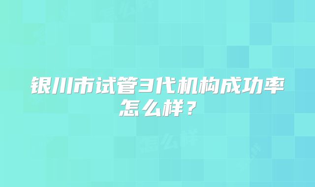 银川市试管3代机构成功率怎么样？