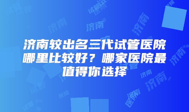 济南较出名三代试管医院哪里比较好？哪家医院最值得你选择
