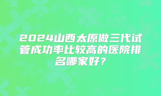 2024山西太原做三代试管成功率比较高的医院排名哪家好？