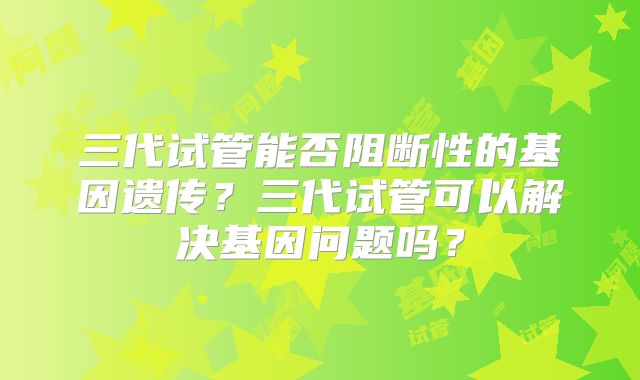 三代试管能否阻断性的基因遗传？三代试管可以解决基因问题吗？