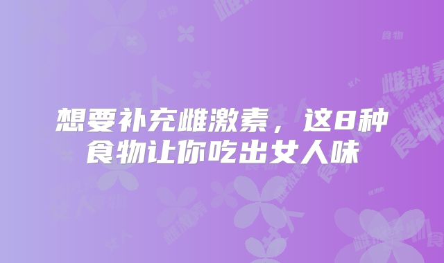 想要补充雌激素,这8种食物让你吃出女人味
