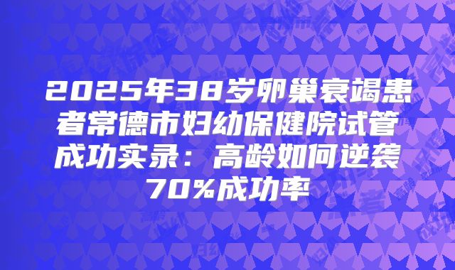 2025年38岁卵巢衰竭患者常德市妇幼保健院试管成功实录：高龄如何逆袭70%成功率