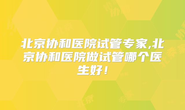 北京协和医院试管专家,北京协和医院做试管哪个医生好!