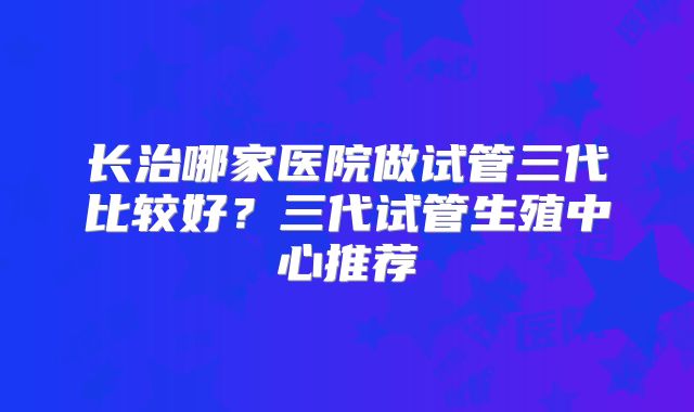 长治哪家医院做试管三代比较好?三代试管生殖中心推荐