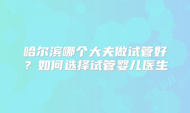 哈尔滨哪个大夫做试管好?如何选择试管婴儿医生