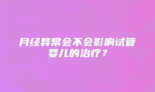 月经异常会不会影响试管婴儿的治疗?