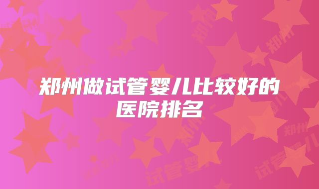 郑州做试管婴儿比较好的医院排名