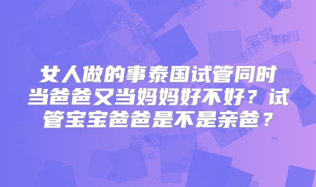 女人做的事泰国试管同时当爸爸又当妈妈好不好？试管宝宝爸爸是不是亲爸？