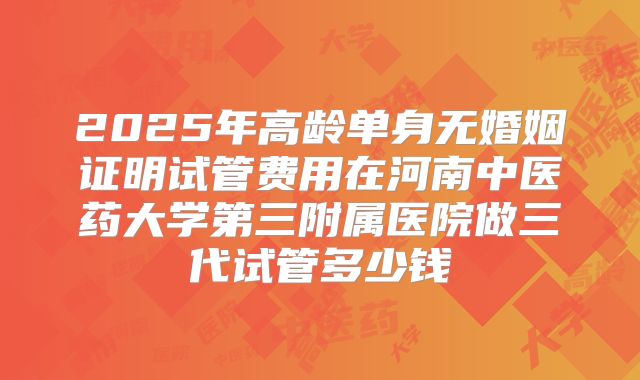 2025年高龄单身无婚姻证明试管费用在河南中医药大学第三附属医院做三代试管多少钱