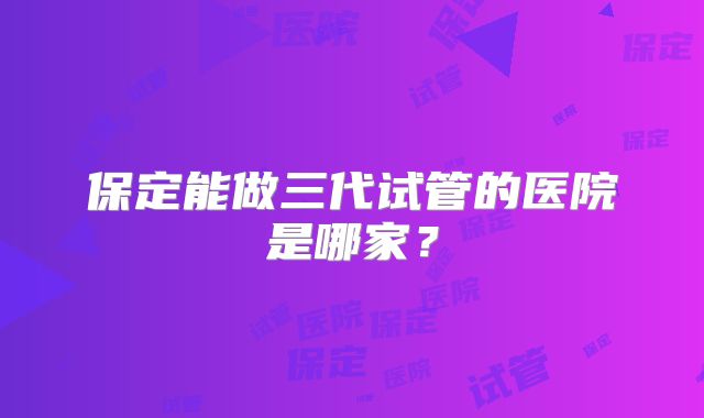 保定能做三代试管的医院是哪家？