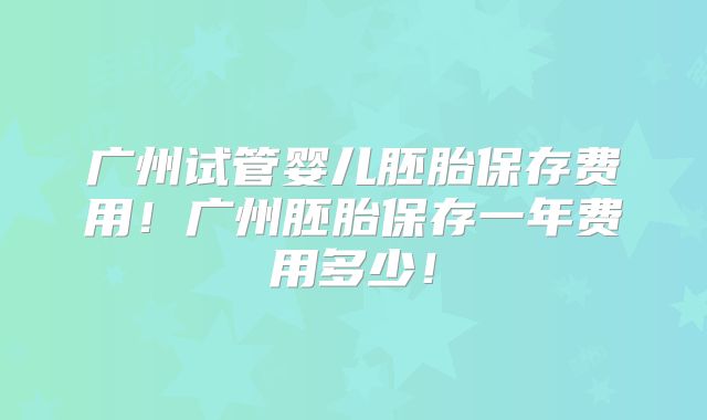 广州试管婴儿胚胎保存费用！广州胚胎保存一年费用多少！