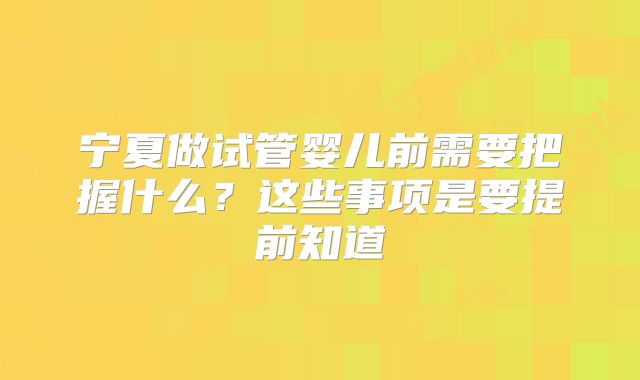 宁夏做试管婴儿前需要把握什么?这些事项是要提前知道