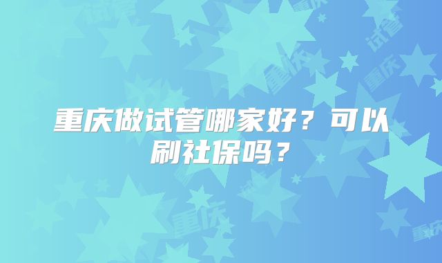 重庆做试管哪家好？可以刷社保吗？