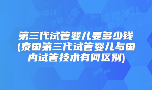 第三代试管婴儿要多少钱(泰国第三代试管婴儿与国内试管技术有何区别)