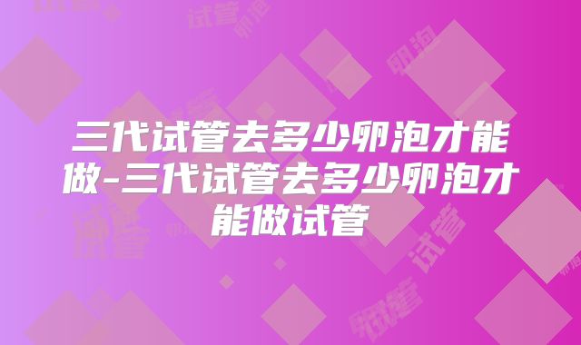 三代试管去多少卵泡才能做-三代试管去多少卵泡才能做试管